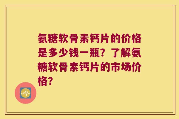 氨糖软骨素钙片的价格是多少钱一瓶?了解氨糖软骨素钙片的市场价格?