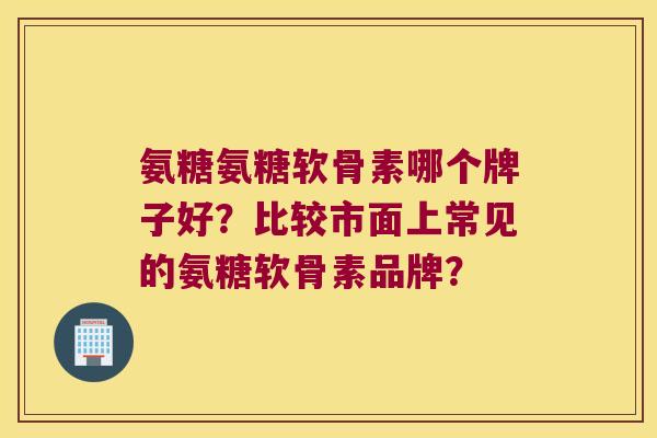 氨糖氨糖软骨素哪个牌子好?比较市面上常见的氨糖软骨素品牌? 氨糖氨糖软骨素哪个牌子好?比较市面上常见的氨糖软骨素品牌?
