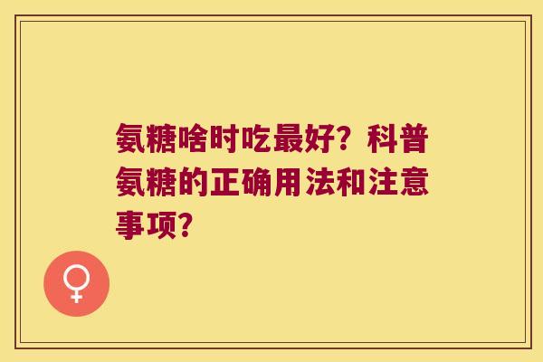 氨糖啥时吃最好?科普氨糖的正确用法和注意事项?