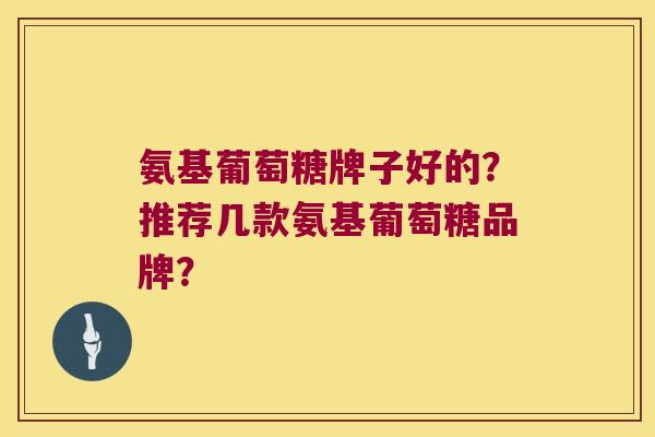 氨基葡萄糖牌子好的?推荐几款氨基葡萄糖品牌? 氨基葡萄糖牌子好的?推荐几款氨基葡萄糖品牌?