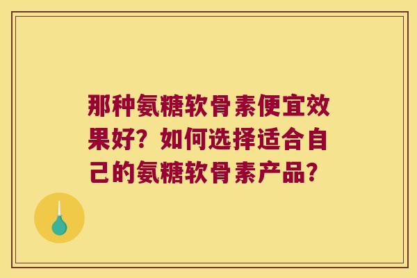 那种氨糖软骨素便宜效果好?如何选择适合自己的氨糖软骨素产品? 那种氨糖软骨素便宜效果好?如何选择适合自己的氨糖软骨素产品?