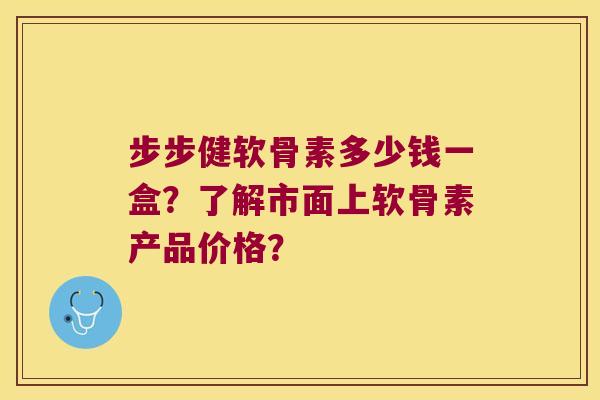 步步健软骨素多少钱一盒?了解市面上软骨素产品价格? 步步健软骨素多少钱一盒?了解市面上软骨素产品价格?