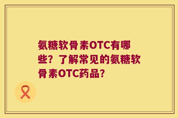 氨糖软骨素OTC有哪些?了解常见的氨糖软骨素OTC药品?