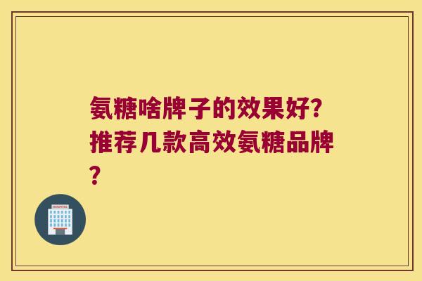 氨糖啥牌子的效果好?推荐几款高效氨糖品牌? 氨糖啥牌子的效果好?推荐几款高效氨糖品牌?