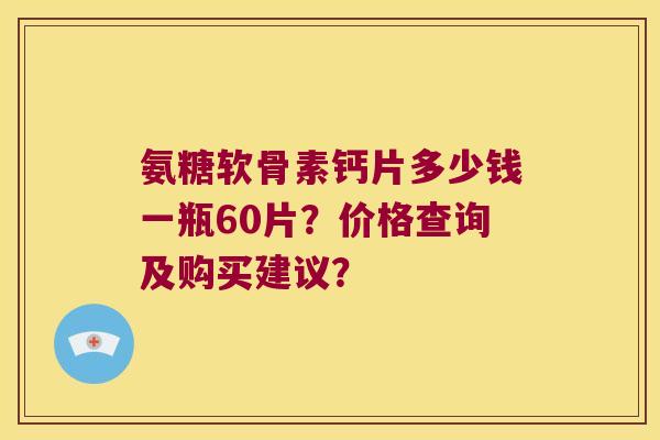 氨糖软骨素钙片多少钱一瓶60片?价格查询及购买建议? 氨糖软骨素钙片多少钱一瓶60片?价格查询及购买建议?