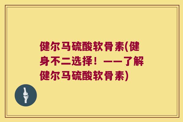 健尔马硫酸软骨素(健身不二选择！——了解健尔马硫酸软骨素)