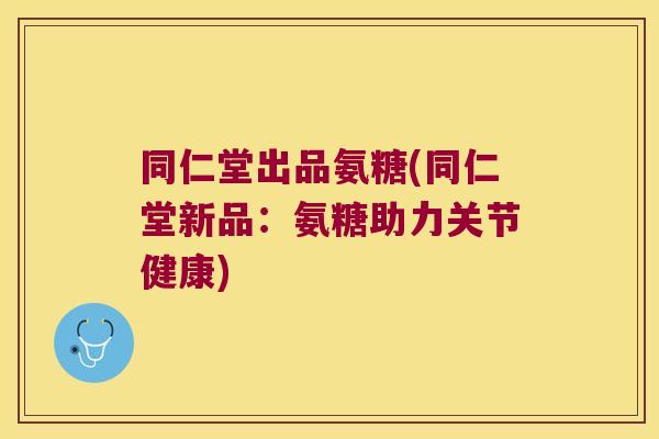 同仁堂出品氨糖(同仁堂新品:氨糖助力关节健康)