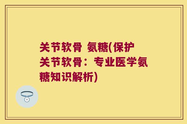 关节软骨 氨糖(保护关节软骨:专业医学氨糖知识解析) 关节软骨 氨糖(保护关节软骨:专业医学氨糖知识解析)