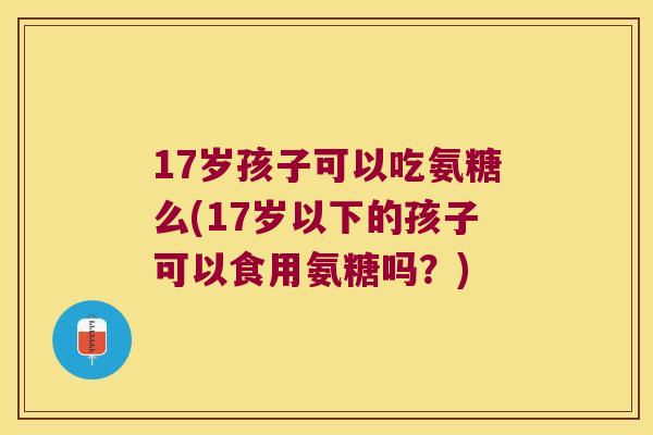 17岁孩子可以吃氨糖么(17岁以下的孩子可以食用氨糖吗?)