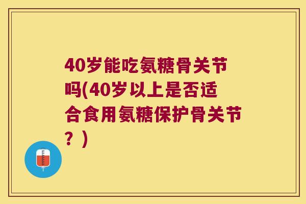 40岁能吃氨糖骨关节吗(40岁以上是否适合食用氨糖保护骨关节?)
