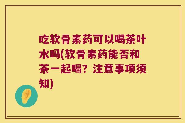 吃软骨素药可以喝茶叶水吗(软骨素药能否和茶一起喝?注意事项须知) 吃软骨素药可以喝茶叶水吗(软骨素药能否和茶一起喝?注意事项须知)