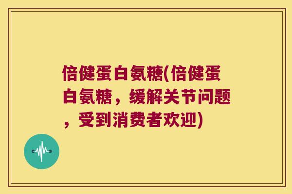 倍健蛋白氨糖(倍健蛋白氨糖，缓解关节问题，受到消费者欢迎)