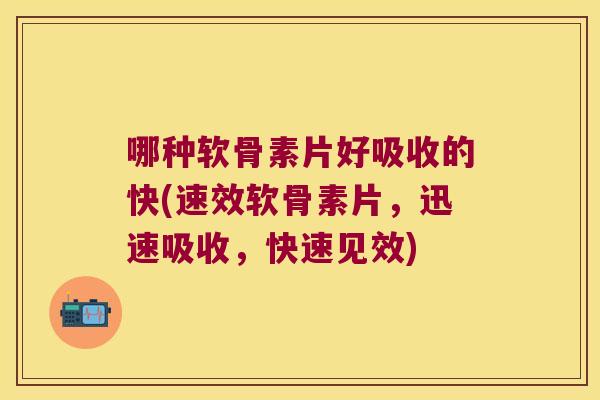 哪种软骨素片好吸收的快(速效软骨素片，迅速吸收，快速见效)