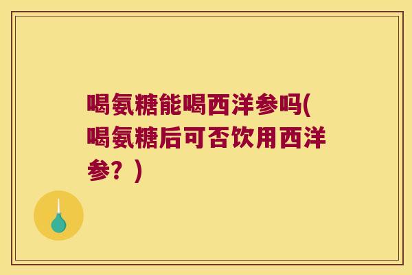喝氨糖能喝西洋参吗(喝氨糖后可否饮用西洋参?)