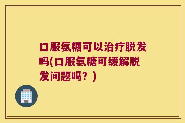 口服氨糖可以治疗脱发吗(口服氨糖可缓解脱发问题吗?)