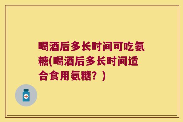 喝酒后多长时间可吃氨糖(喝酒后多长时间适合食用氨糖?)