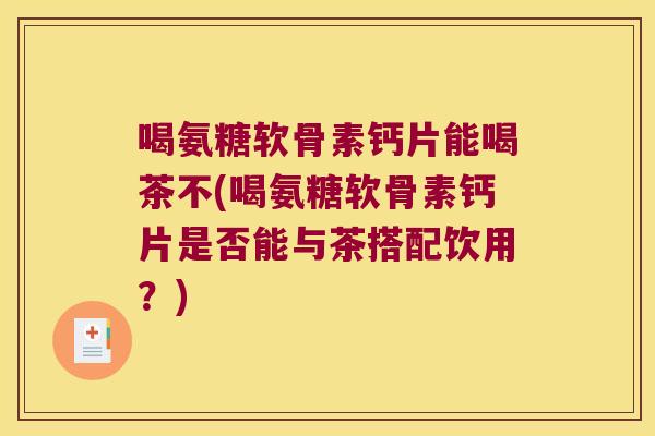 喝氨糖软骨素钙片能喝茶不(喝氨糖软骨素钙片是否能与茶搭配饮用?)