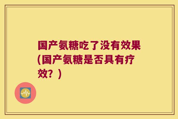 国产氨糖吃了没有效果(国产氨糖是否具有疗效?)