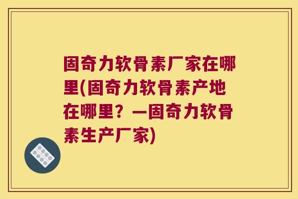 固奇力软骨素厂家在哪里(固奇力软骨素产地在哪里?—固奇力软骨素生产厂家)