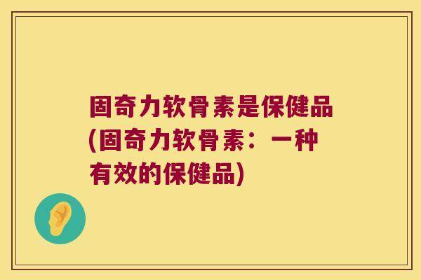固奇力软骨素是保健品(固奇力软骨素：一种有效的保健品)