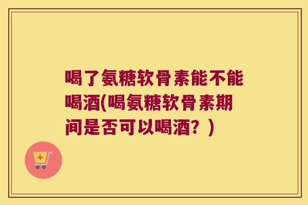 喝了氨糖软骨素能不能喝酒(喝氨糖软骨素期间是否可以喝酒?)
