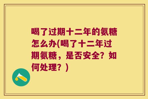 喝了过期十二年的氨糖怎么办(喝了十二年过期氨糖,是否安全?如何处理?)