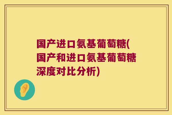 国产进口氨基葡萄糖(国产和进口氨基葡萄糖深度对比分析)