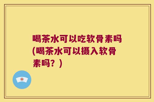 喝茶水可以吃软骨素吗(喝茶水可以摄入软骨素吗?)