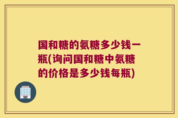 国和糖的氨糖多少钱一瓶(询问国和糖中氨糖的价格是多少钱每瓶)