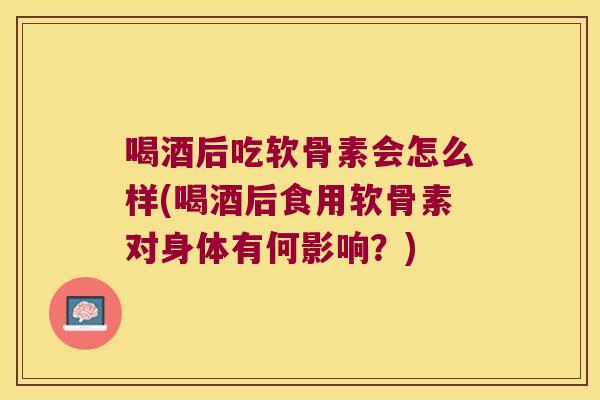 喝酒后吃软骨素会怎么样(喝酒后食用软骨素对身体有何影响?)