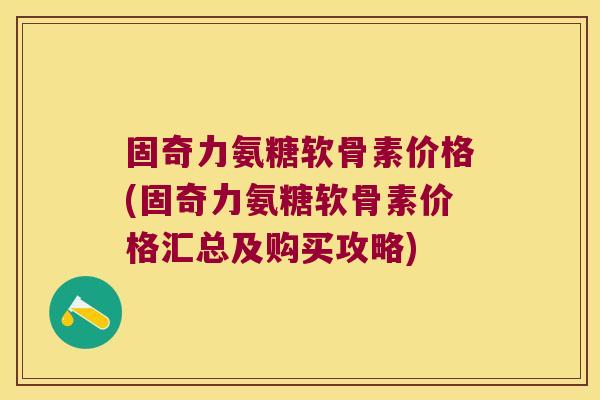 固奇力氨糖软骨素价格(固奇力氨糖软骨素价格汇总及购买攻略)