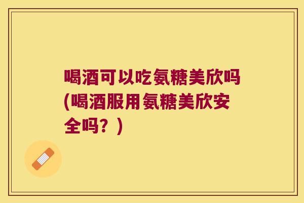 喝酒可以吃氨糖美欣吗(喝酒服用氨糖美欣安全吗?)