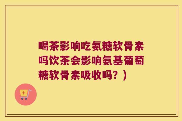 喝茶影响吃氨糖软骨素吗饮茶会影响氨基葡萄糖软骨素吸收吗?)
