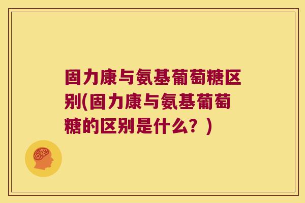 固力康与氨基葡萄糖区别(固力康与氨基葡萄糖的区别是什么?)