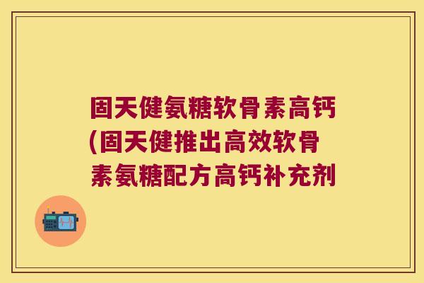 固天健氨糖软骨素高钙(固天健推出高效软骨素氨糖配方高钙补充剂