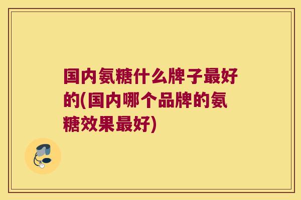 国内氨糖什么牌子最好的(国内哪个品牌的氨糖效果最好)
