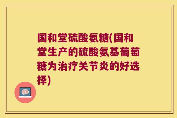国和堂硫酸氨糖(国和堂生产的硫酸氨基葡萄糖为治疗关节炎的好选择)