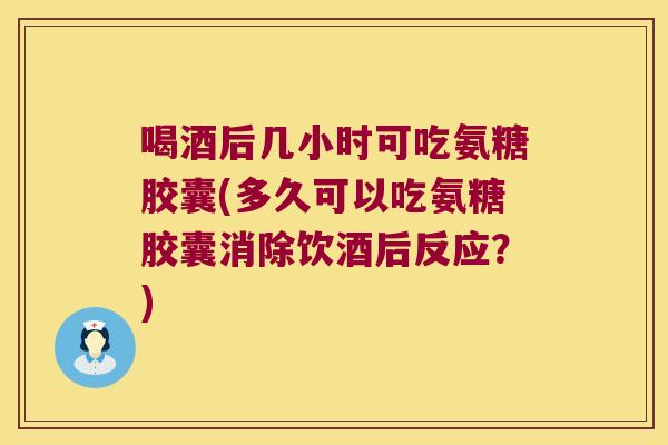 喝酒后几小时可吃氨糖胶囊(多久可以吃氨糖胶囊消除饮酒后反应?)