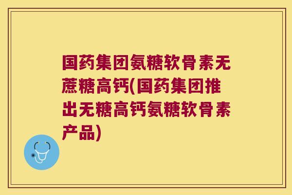 国药集团氨糖软骨素无蔗糖高钙(国药集团推出无糖高钙氨糖软骨素产品)