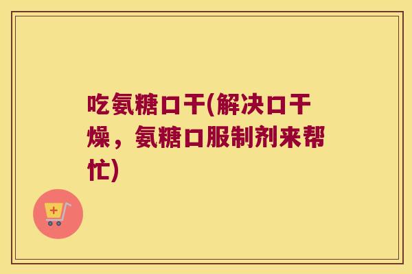 吃氨糖口干(解决口干燥,氨糖口服制剂来帮忙)