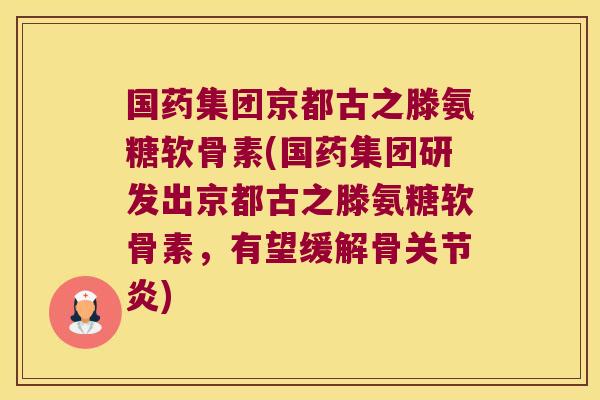 国药集团京都古之滕氨糖软骨素(国药集团研发出京都古之滕氨糖软骨素,有望缓解骨关节炎)