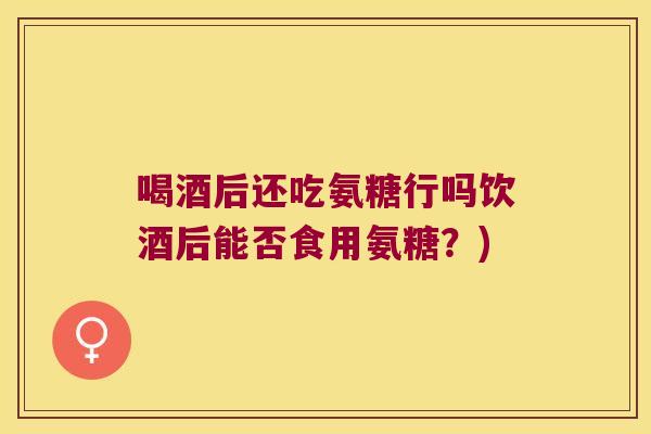 喝酒后还吃氨糖行吗饮酒后能否食用氨糖?)