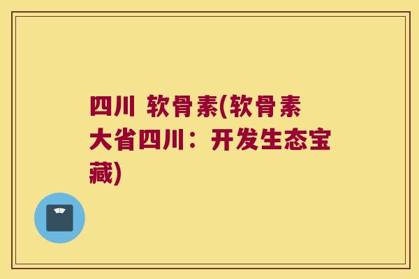 四川 软骨素(软骨素大省四川:开发生态宝藏)