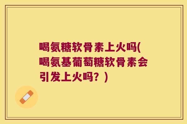 喝氨糖软骨素上火吗(喝氨基葡萄糖软骨素会引发上火吗?)
