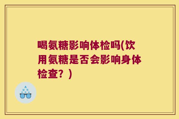 喝氨糖影响体检吗(饮用氨糖是否会影响身体检查?)