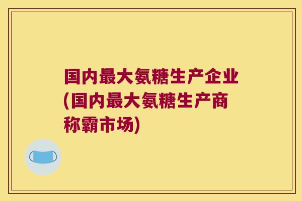国内最大氨糖生产企业(国内最大氨糖生产商称霸市场)