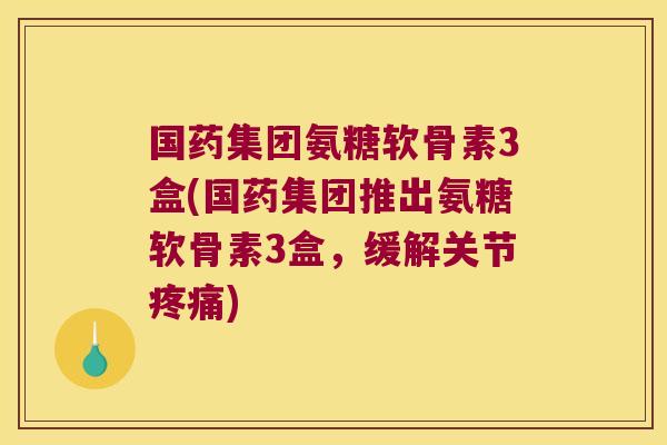 国药集团氨糖软骨素3盒(国药集团推出氨糖软骨素3盒,缓解关节疼痛)