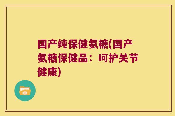 国产纯保健氨糖(国产氨糖保健品:呵护关节健康)