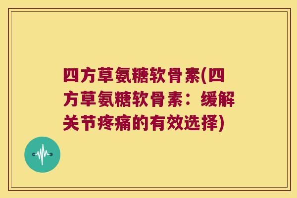 四方草氨糖软骨素(四方草氨糖软骨素:缓解关节疼痛的有效选择)