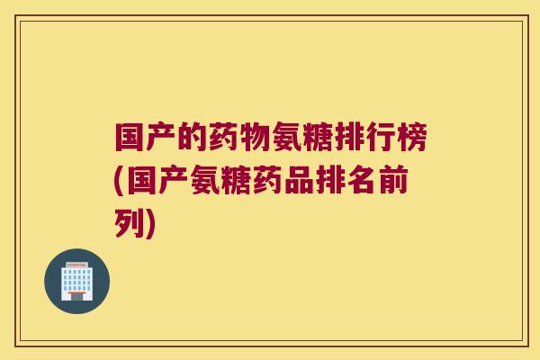 国产的药物氨糖排行榜(国产氨糖药品排名前列)